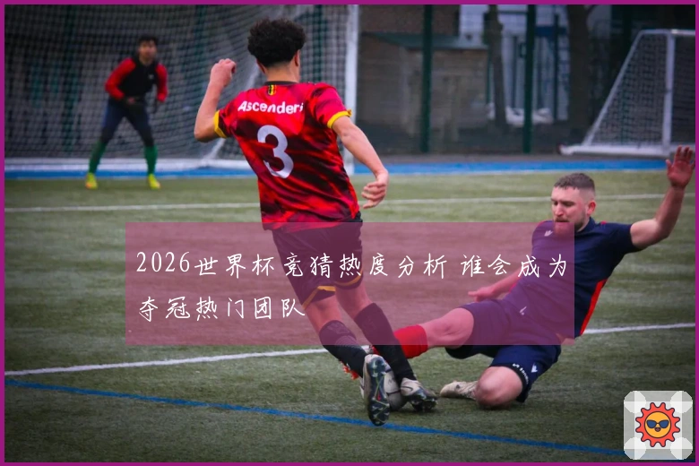 2026世界杯竞猜热度分析 谁会成为夺冠热门团队