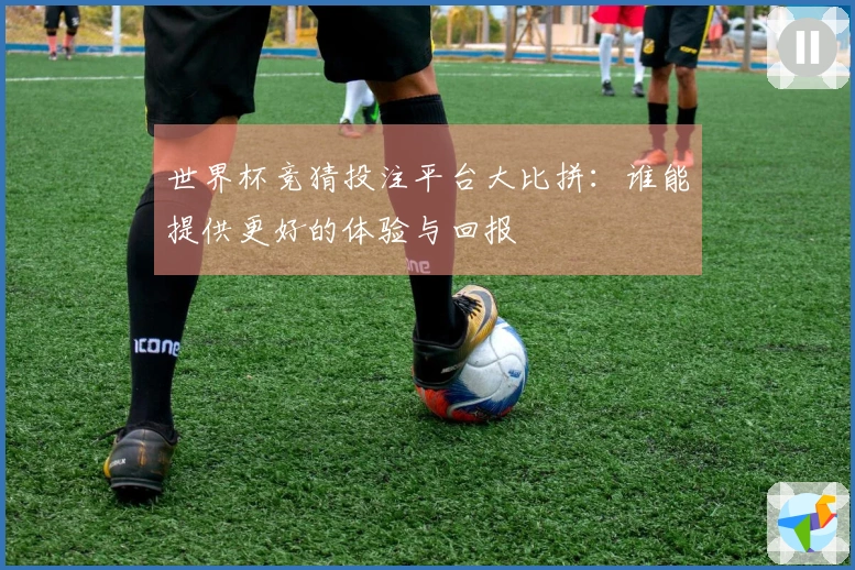 世界杯竞猜投注平台大比拼：谁能提供更好的体验与回报