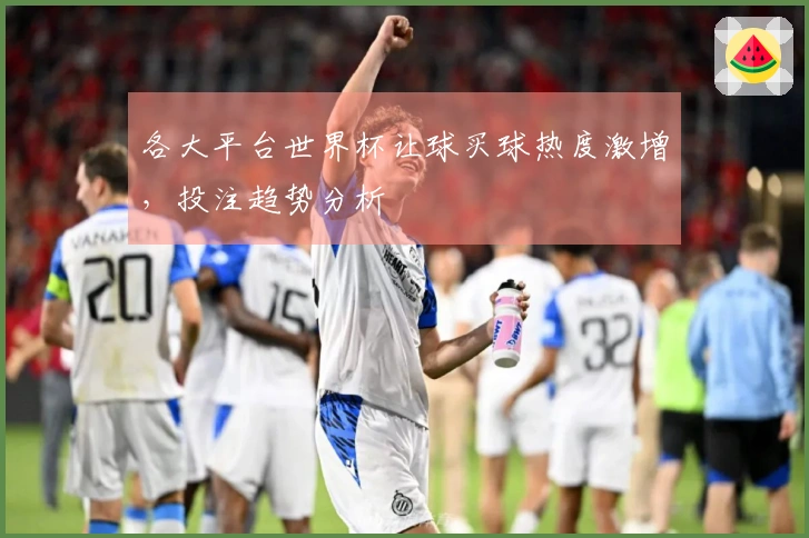 各大平台世界杯让球买球热度激增，投注趋势分析