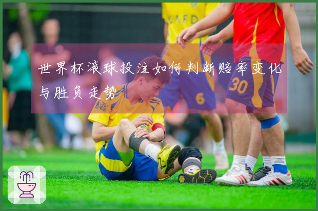 世界杯滚球投注如何判断赔率变化与胜负走势