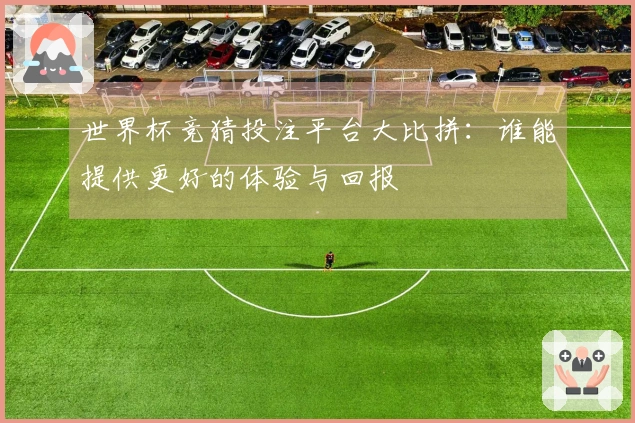 世界杯竞猜投注平台大比拼：谁能提供更好的体验与回报