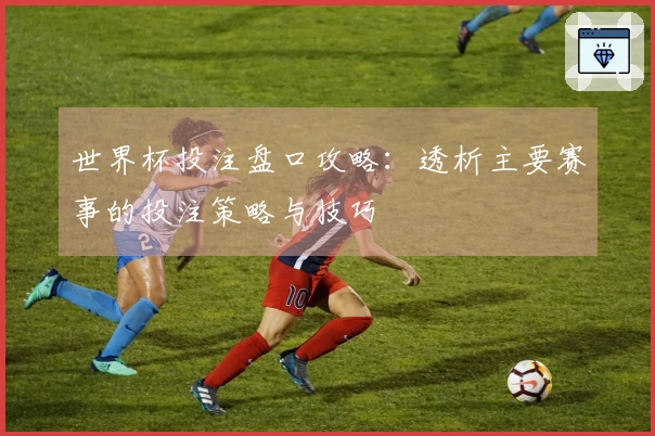 世界杯投注盘口攻略：透析主要赛事的投注策略与技巧